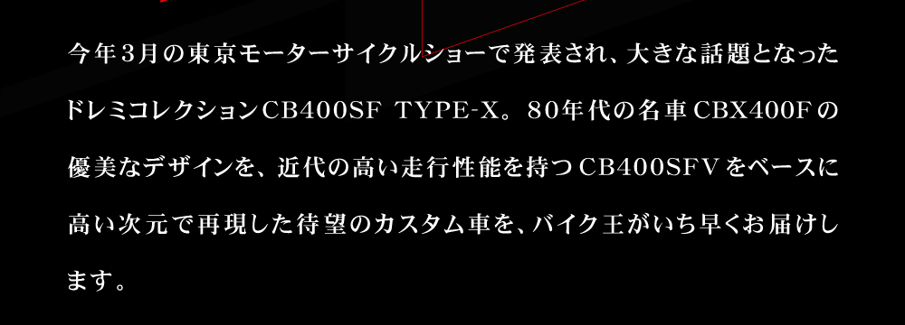 今年 3 月の東京モーターサイクルショーで発表され、大きな話題となったドレミコレクション CB400SF TYPE-X。 80 年代の名車 CBX400Fの優美なデザインと近代の走行性能を高い次元で融合した待望の市販車を、バイク王がいち早くお届けします。