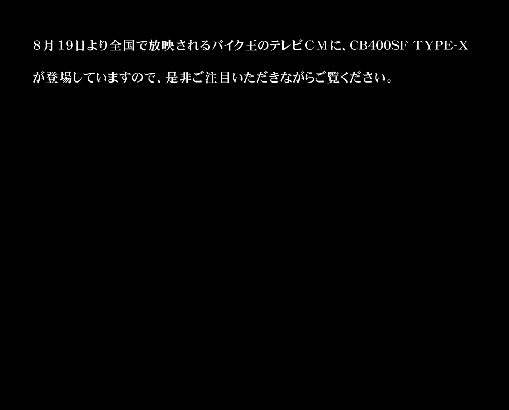 8月19日より全国で放映されるバイク王のテレビCMに、CB400SF TYPE-Xが登場していますので、是非ご注目いただきながらご覧ください。