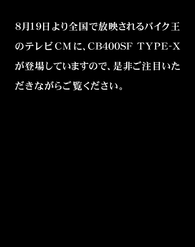 8月19日より全国で放映されるバイク王のテレビCMに、CB400SF TYPE-Xが登場していますので、是非ご注目いただきながらご覧ください。