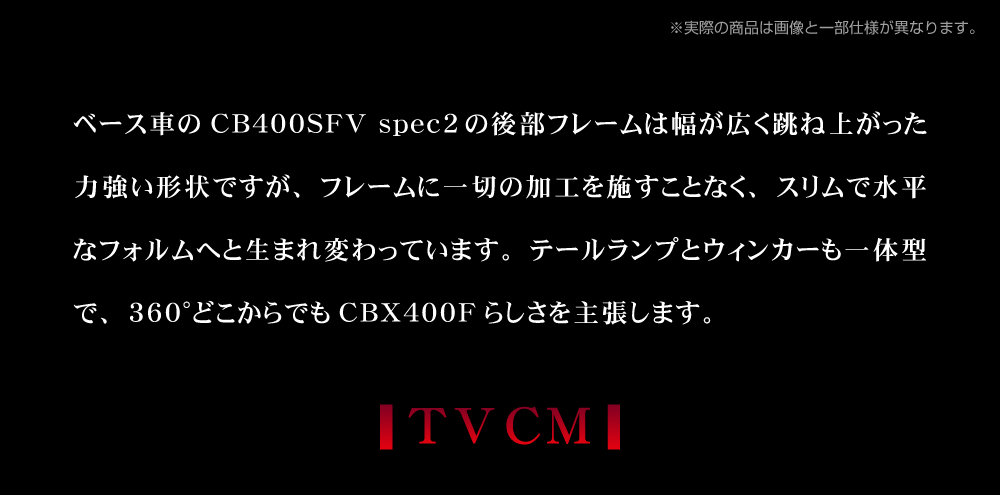 ベース車の CB400SF の後部フレームは幅が広く跳ね上がった力強い形状ですが、 フレームに一切の加工を施すことなく、 スリムで水平なフォルムへと生まれ変わっています。 テールランプとウィンカーも一体型で、360°どこからでも CBX400F らしさを主張します。